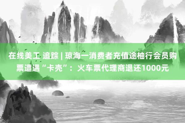 在线美工 追踪 | 琼海一消费者充值途柚行会员购票遭遇“卡壳”：火车票代理商退还1000元