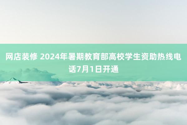 网店装修 2024年暑期教育部高校学生资助热线电话7月1日开通