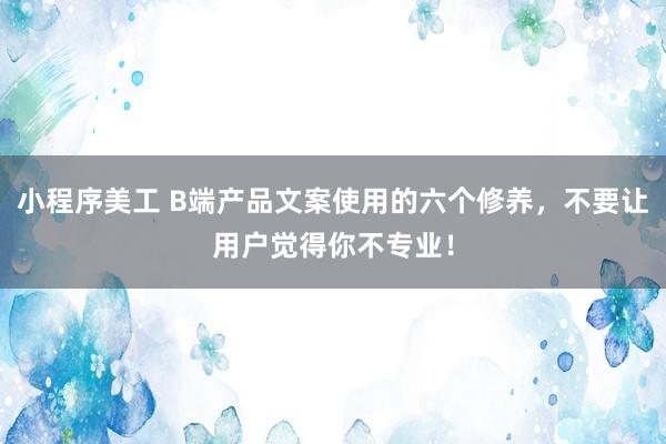 小程序美工 B端产品文案使用的六个修养，不要让用户觉得你不专业！