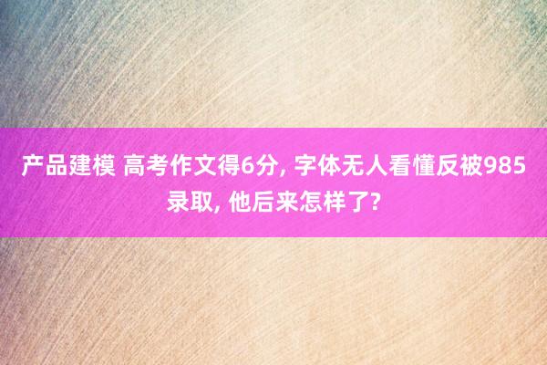 产品建模 高考作文得6分, 字体无人看懂反被985录取, 他后来怎样了?