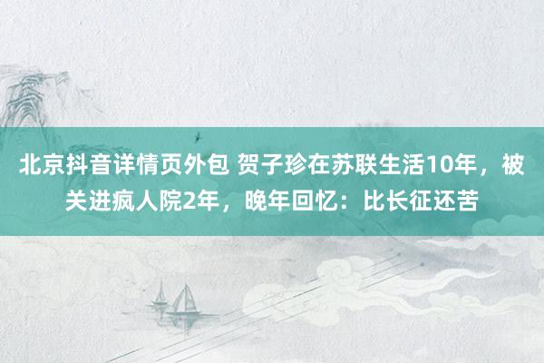 北京抖音详情页外包 贺子珍在苏联生活10年，被关进疯人院2年，晚年回忆：比长征还苦