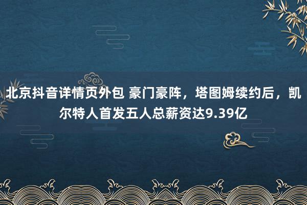 北京抖音详情页外包 豪门豪阵，塔图姆续约后，凯尔特人首发五人总薪资达9.39亿