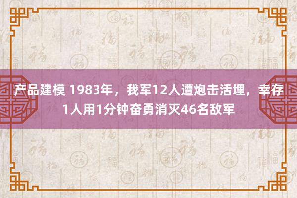 产品建模 1983年，我军12人遭炮击活埋，幸存1人用1分钟奋勇消灭46名敌军