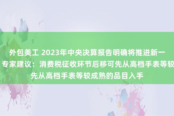 外包美工 2023年中央决算报告明确将推进新一轮财税体制改革 专家建议：消费税征收环节后移可先从高档手表等较成熟的品目入手