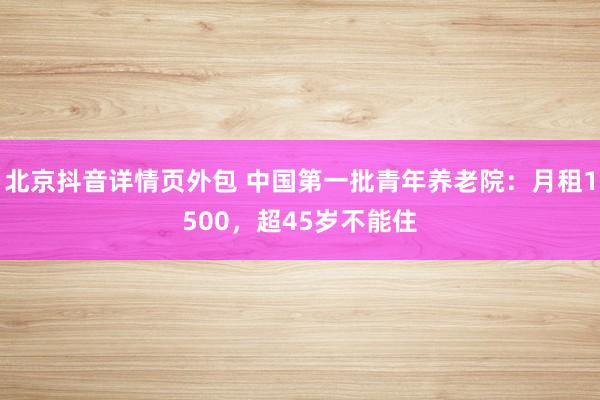 北京抖音详情页外包 中国第一批青年养老院：月租1500，超45岁不能住