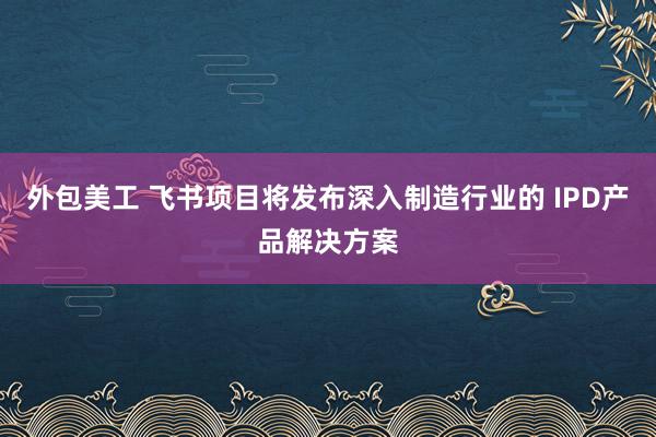 外包美工 飞书项目将发布深入制造行业的 IPD产品解决方案