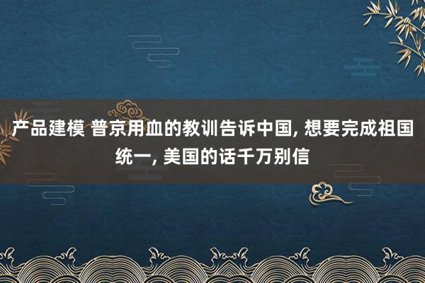 产品建模 普京用血的教训告诉中国, 想要完成祖国统一, 美国的话千万别信