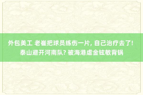 外包美工 老崔把球员练伤一片, 自己治疗去了! 泰山避开河南队? 被海港虐金铉敏背锅