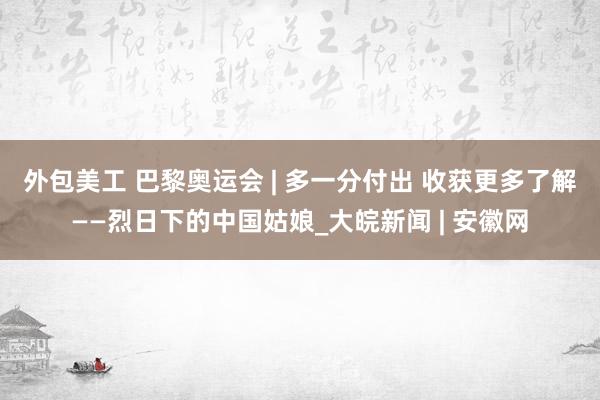 外包美工 巴黎奥运会 | 多一分付出 收获更多了解——烈日下的中国姑娘_大皖新闻 | 安徽网