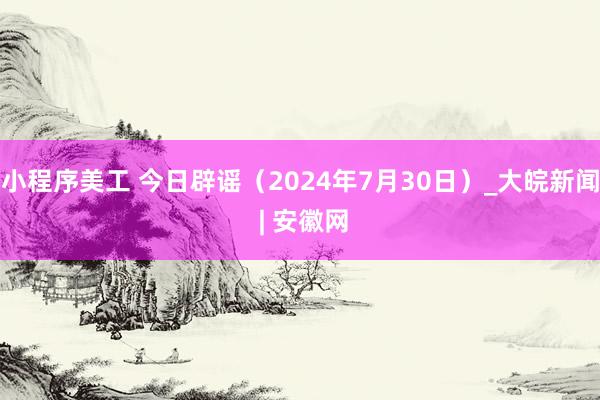 小程序美工 今日辟谣（2024年7月30日）_大皖新闻 | 安徽网