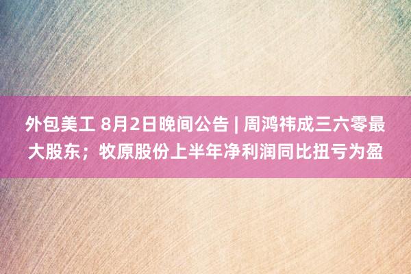 外包美工 8月2日晚间公告 | 周鸿祎成三六零最大股东；牧原股份上半年净利润同比扭亏为盈