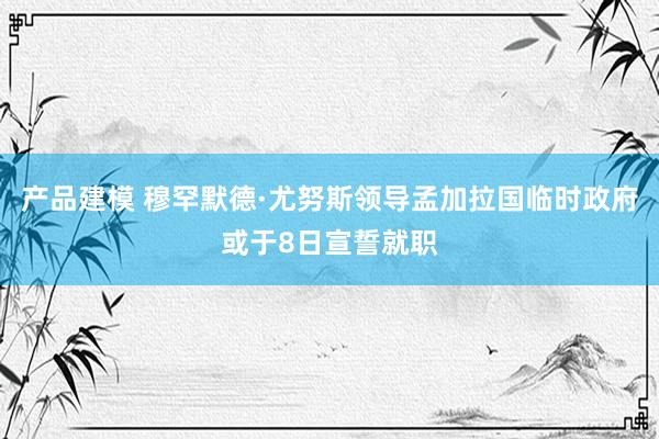 产品建模 穆罕默德·尤努斯领导孟加拉国临时政府或于8日宣誓就职