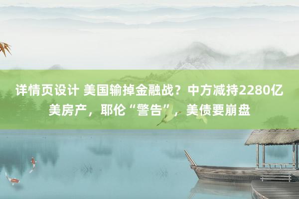 详情页设计 美国输掉金融战？中方减持2280亿美房产，耶伦“警告”，美债要崩盘