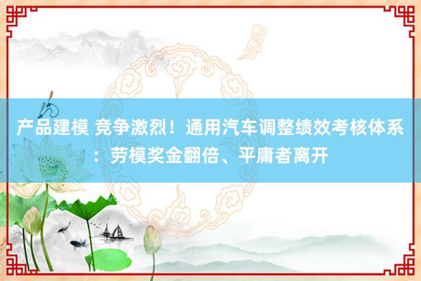 产品建模 竞争激烈！通用汽车调整绩效考核体系：劳模奖金翻倍、平庸者离开