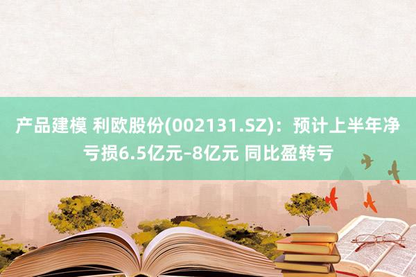 产品建模 利欧股份(002131.SZ)：预计上半年净亏损6.5亿元–8亿元 同比盈转亏