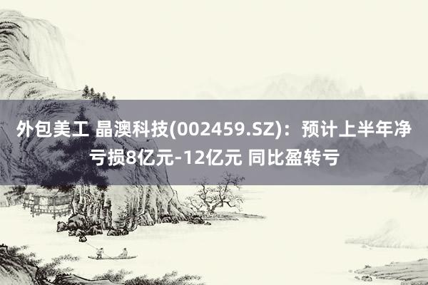 外包美工 晶澳科技(002459.SZ)：预计上半年净亏损8亿元-12亿元 同比盈转亏