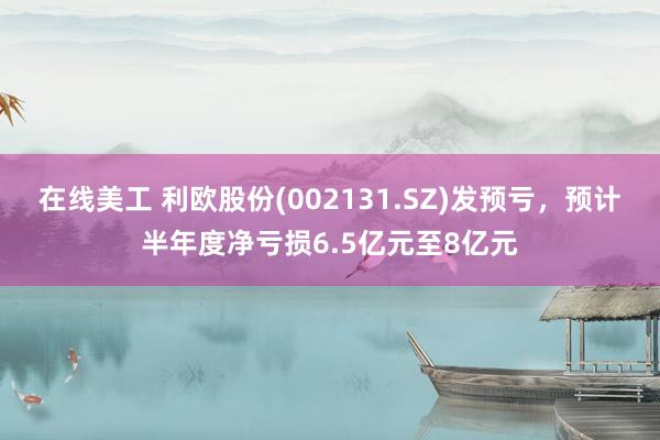 在线美工 利欧股份(002131.SZ)发预亏，预计半年度净亏损6.5亿元至8亿元