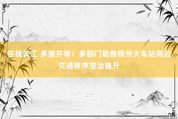 在线美工 多措并举！多部门助推柳州火车站周边交通秩序整治提升