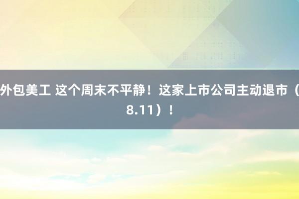 外包美工 这个周末不平静！这家上市公司主动退市（8.11）！