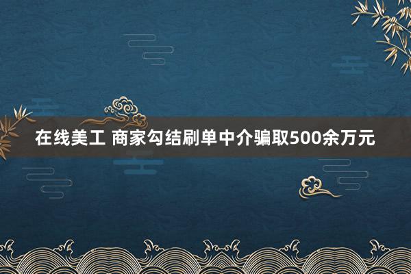 在线美工 商家勾结刷单中介骗取500余万元