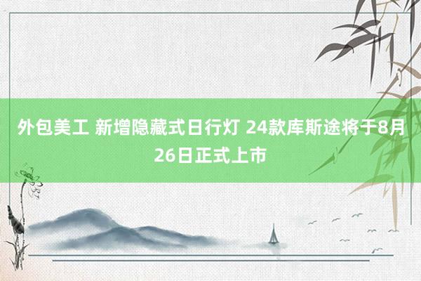 外包美工 新增隐藏式日行灯 24款库斯途将于8月26日正式上市