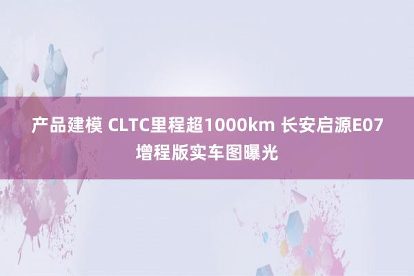 产品建模 CLTC里程超1000km 长安启源E07增程版实车图曝光