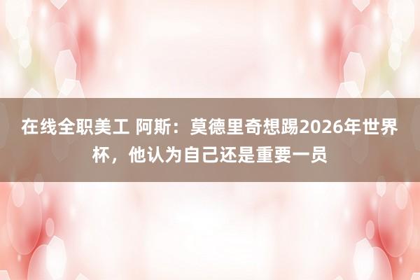 在线全职美工 阿斯：莫德里奇想踢2026年世界杯，他认为自己还是重要一员