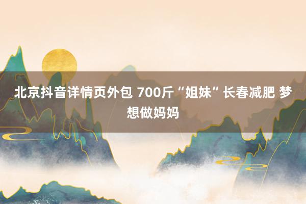 北京抖音详情页外包 700斤“姐妹”长春减肥 梦想做妈妈