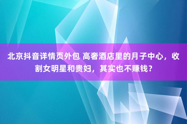 北京抖音详情页外包 高奢酒店里的月子中心，收割女明星和贵妇，其实也不赚钱？