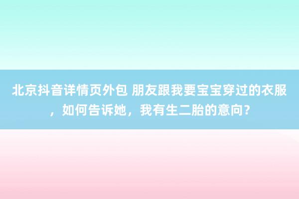 北京抖音详情页外包 朋友跟我要宝宝穿过的衣服，如何告诉她，我有生二胎的意向？