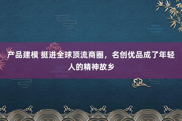 产品建模 挺进全球顶流商圈，名创优品成了年轻人的精神故乡