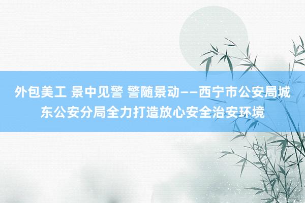 外包美工 景中见警 警随景动——西宁市公安局城东公安分局全力打造放心安全治安环境