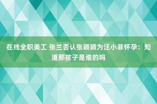 在线全职美工 张兰否认张颖颖为汪小菲怀孕：知道那孩子是谁的吗