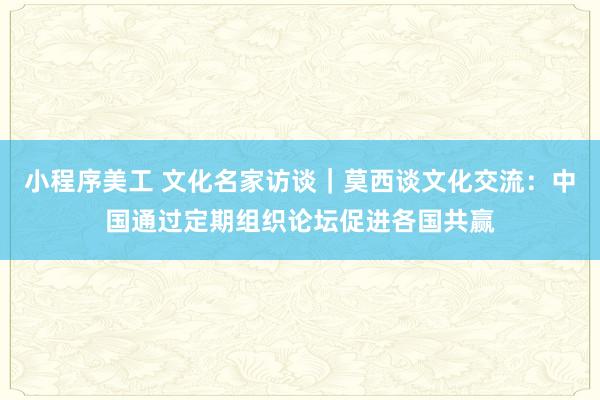 小程序美工 文化名家访谈｜莫西谈文化交流：中国通过定期组织论坛促进各国共赢