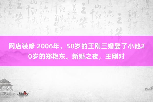 网店装修 2006年，58岁的王刚三婚娶了小他20岁的郑艳东。新婚之夜，王刚对