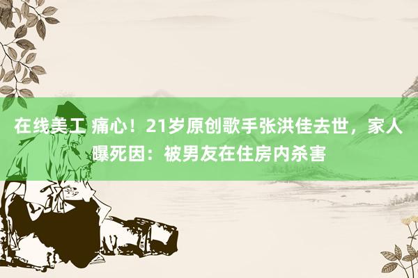 在线美工 痛心！21岁原创歌手张洪佳去世，家人曝死因：被男友在住房内杀害