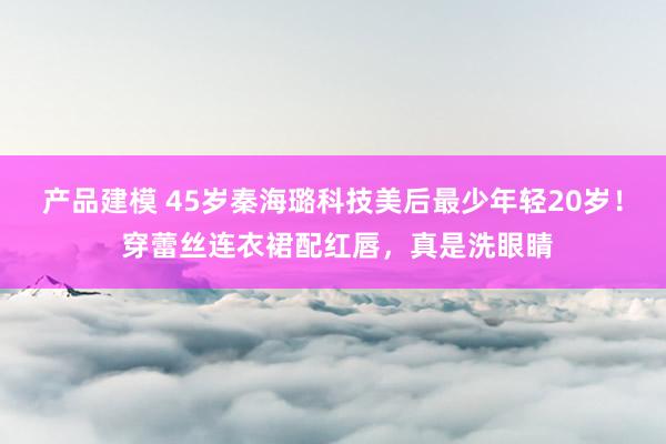 产品建模 45岁秦海璐科技美后最少年轻20岁！ 穿蕾丝连衣裙配红唇，真是洗眼睛