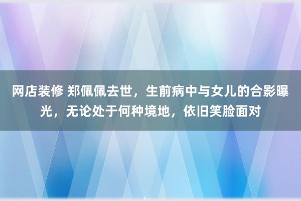 网店装修 郑佩佩去世，生前病中与女儿的合影曝光，无论处于何种境地，依旧笑脸面对