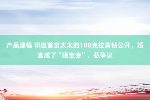 产品建模 印度首富太太的100克拉黄钻公开，婚宴成了“晒宝会”，惹争议