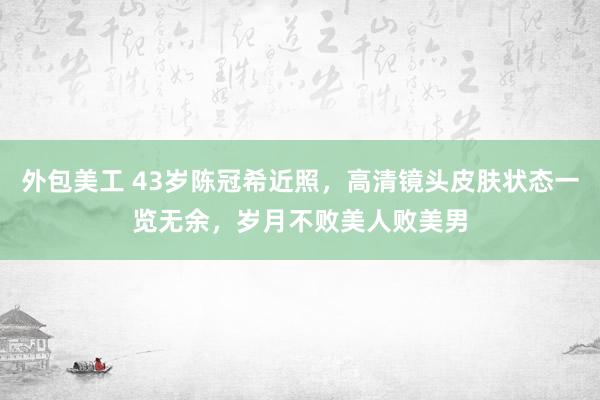 外包美工 43岁陈冠希近照，高清镜头皮肤状态一览无余，岁月不败美人败美男