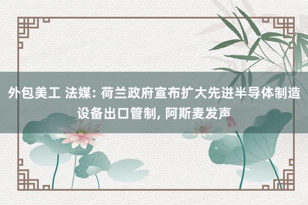 外包美工 法媒: 荷兰政府宣布扩大先进半导体制造设备出口管制, 阿斯麦发声