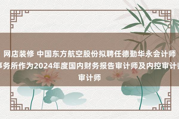 网店装修 中国东方航空股份拟聘任德勤华永会计师事务所作为2024年度国内财务报告审计师及内控审计师