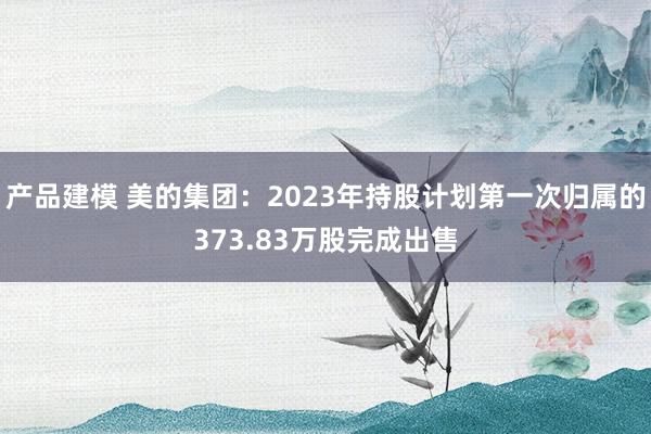 产品建模 美的集团：2023年持股计划第一次归属的373.83万股完成出售