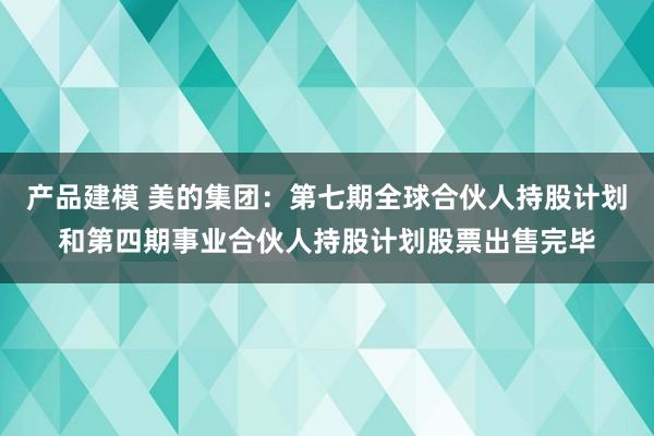 产品建模 美的集团：第七期全球合伙人持股计划和第四期事业合伙人持股计划股票出售完毕