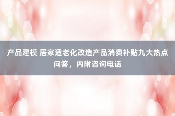 产品建模 居家适老化改造产品消费补贴九大热点问答，内附咨询电话