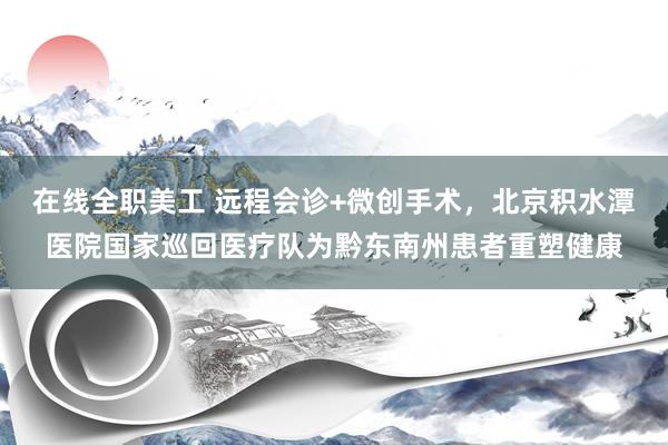 在线全职美工 远程会诊+微创手术，北京积水潭医院国家巡回医疗队为黔东南州患者重塑健康