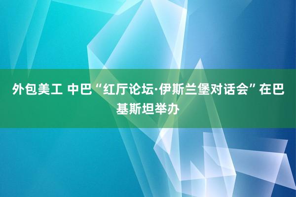 外包美工 中巴“红厅论坛·伊斯兰堡对话会”在巴基斯坦举办