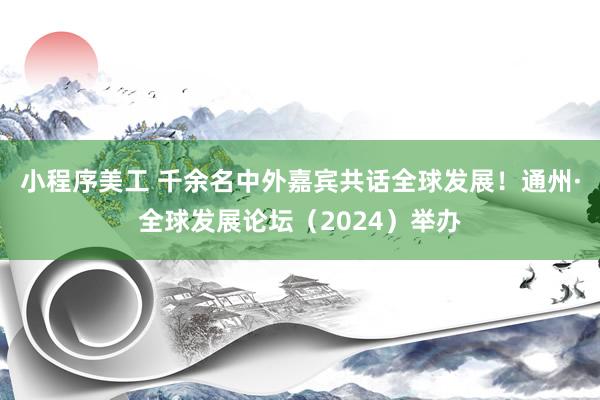 小程序美工 千余名中外嘉宾共话全球发展！通州·全球发展论坛（2024）举办