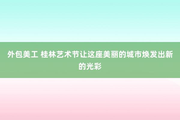 外包美工 桂林艺术节让这座美丽的城市焕发出新的光彩